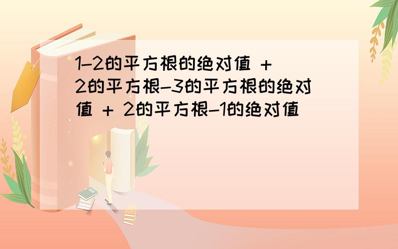 1-2的平方根的绝对值 + 2的平方根-3的平方根的绝对值 + 2的平方根-1的绝对值