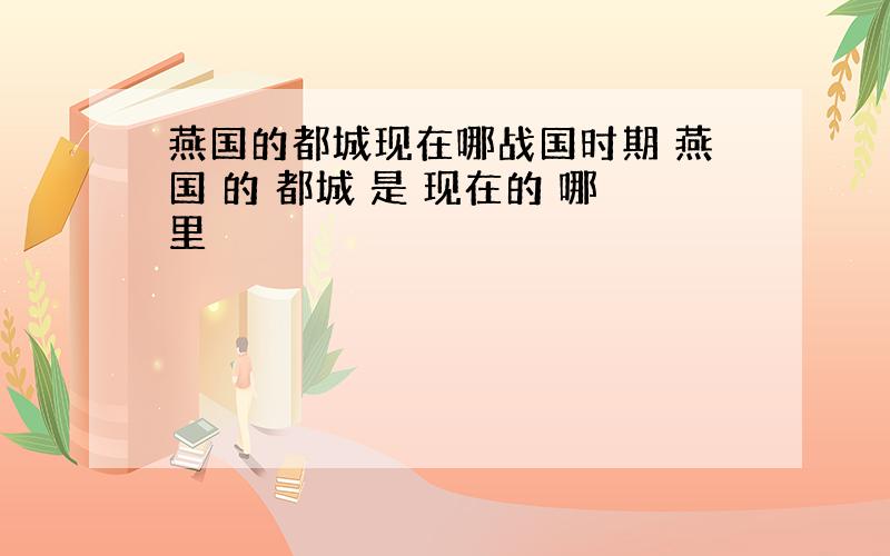 燕国的都城现在哪战国时期 燕国 的 都城 是 现在的 哪里