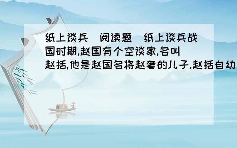 纸上谈兵（阅读题）纸上谈兵战国时期,赵国有个空谈家,名叫赵括,他是赵国名将赵奢的儿子.赵括自幼熟读兵书,喜谈兵法.（ ）