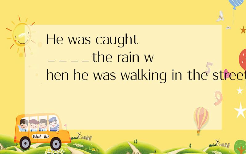 He was caught ____the rain when he was walking in the street