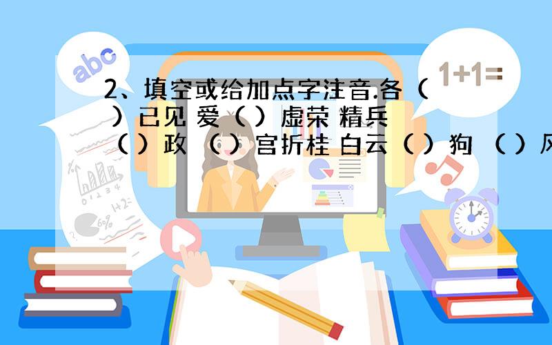 2、填空或给加点字注音.各（ ）已见 爱（ ）虚荣 精兵（ ）政 （ ）宫折桂 白云（ ）狗 （ ）风易俗 （