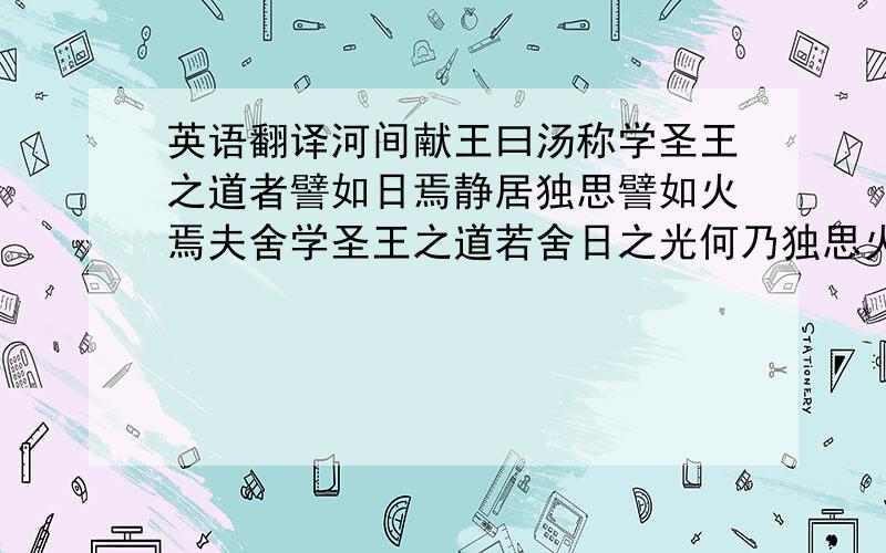 英语翻译河间献王曰汤称学圣王之道者譬如日焉静居独思譬如火焉夫舍学圣王之道若舍日之光何乃独思火之明也可以见小耳未可用大知唯