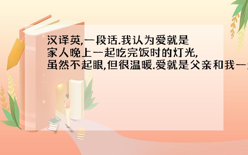 汉译英,一段话.我认为爱就是家人晚上一起吃完饭时的灯光,虽然不起眼,但很温暖.爱就是父亲和我一起在铁轨旁散步时的春风,虽