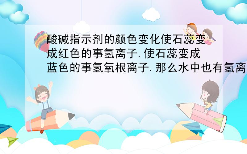 酸碱指示剂的颜色变化使石蕊变成红色的事氢离子.使石蕊变成蓝色的事氢氧根离子.那么水中也有氢离子,为什么水不会使石蕊变色啊