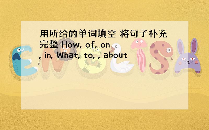 用所给的单词填空 将句子补充完整 How, of, on, in, What, to, , about