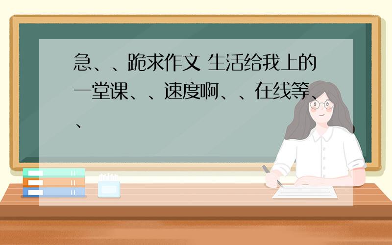 急、、跪求作文 生活给我上的一堂课、、速度啊、、在线等、、