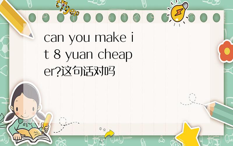 can you make it 8 yuan cheaper?这句话对吗