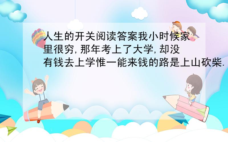 人生的开关阅读答案我小时候家里很穷,那年考上了大学,却没有钱去上学惟一能来钱的路是上山砍柴.附近有一座矿山,矿上每天要烧