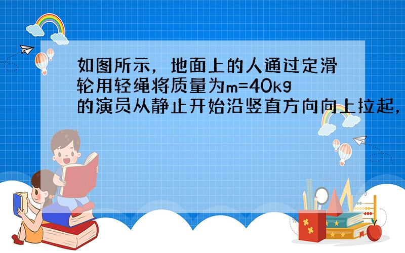 如图所示，地面上的人通过定滑轮用轻绳将质量为m=40kg的演员从静止开始沿竖直方向向上拉起，演员先做匀加速直线运动，再做