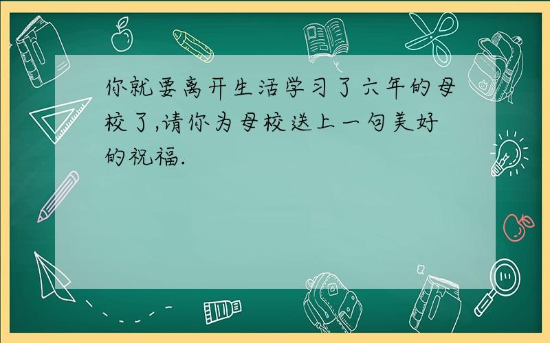 你就要离开生活学习了六年的母校了,请你为母校送上一句美好的祝福.