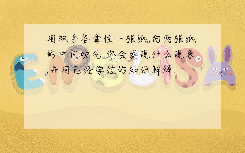 用双手各拿住一张纸,向两张纸的中间吹气,你会发现什么现象,并用已经学过的知识解释.