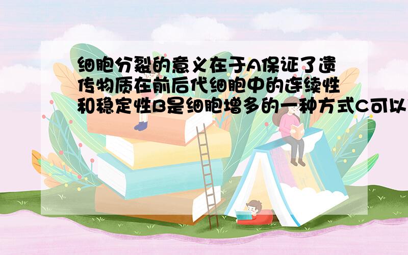 细胞分裂的意义在于A保证了遗传物质在前后代细胞中的连续性和稳定性B是细胞增多的一种方式C可以使细胞体积越来月大D细胞的分