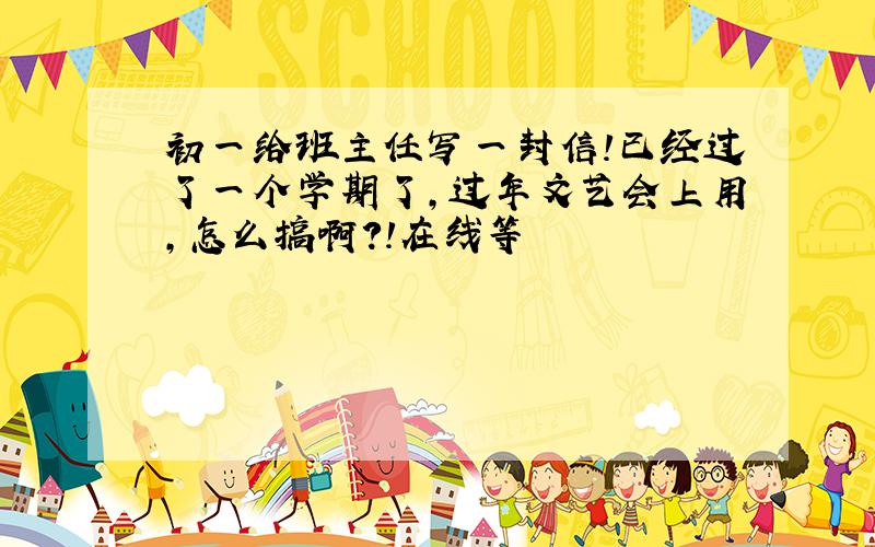 初一给班主任写一封信!已经过了一个学期了,过年文艺会上用,怎么搞啊?!在线等