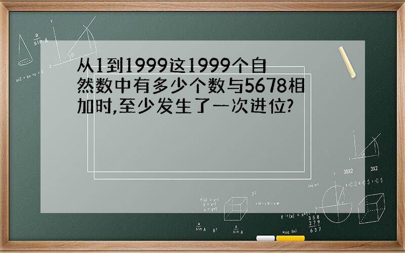 从1到1999这1999个自然数中有多少个数与5678相加时,至少发生了一次进位?