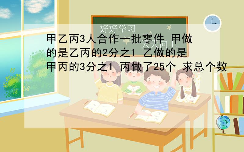 甲乙丙3人合作一批零件 甲做的是乙丙的2分之1 乙做的是甲丙的3分之1 丙做了25个 求总个数