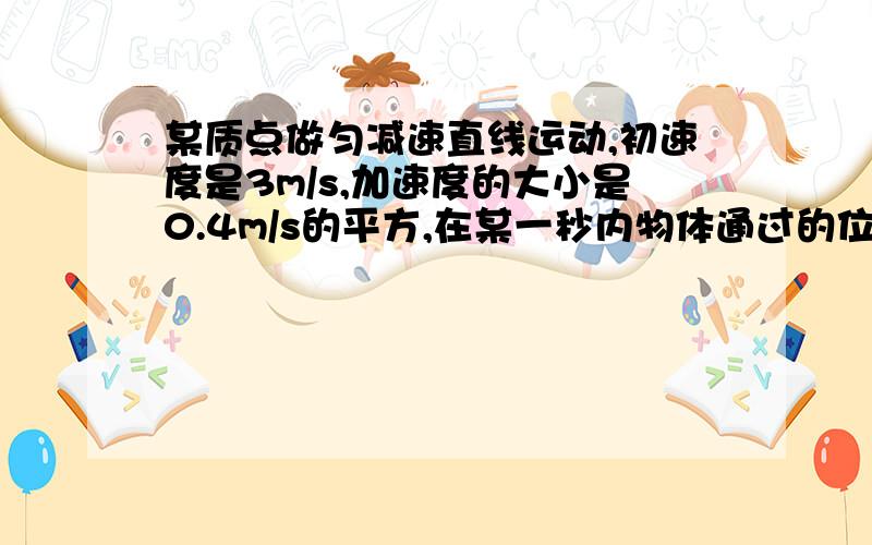 某质点做匀减速直线运动,初速度是3m/s,加速度的大小是0.4m/s的平方,在某一秒内物体通过的位移是0.4m,