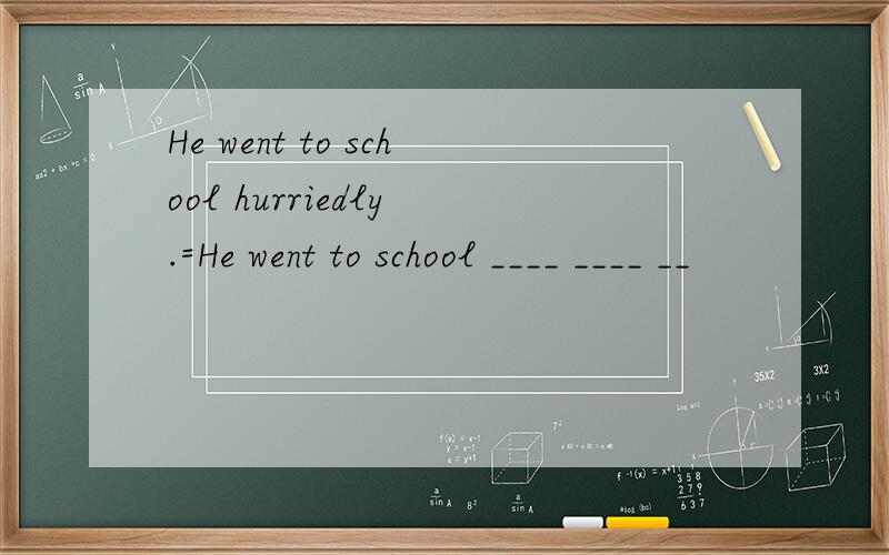 He went to school hurriedly .=He went to school ____ ____ __