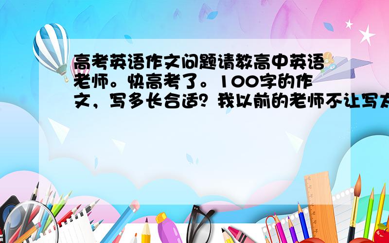 高考英语作文问题请教高中英语老师。快高考了。100字的作文，写多长合适？我以前的老师不让写太长，现在的老师又要求写满。另