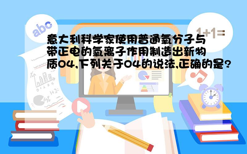 意大利科学家使用普通氧分子与带正电的氧离子作用制造出新物质O4,下列关于O4的说法,正确的是?