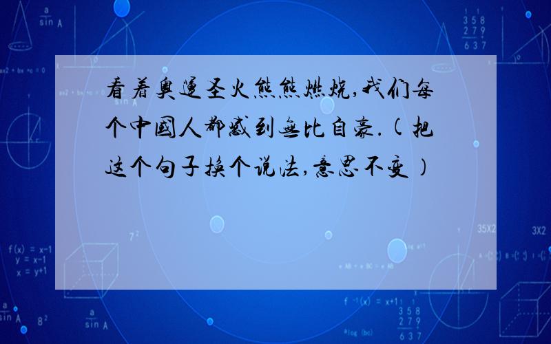 看着奥运圣火熊熊燃烧,我们每个中国人都感到无比自豪.(把这个句子换个说法,意思不变）