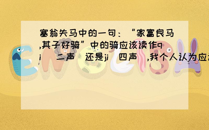 塞翁失马中的一句：“家富良马,其子好骑”中的骑应该读作qi （二声）还是ji（四声）,我个人认为应该读作JI四声,