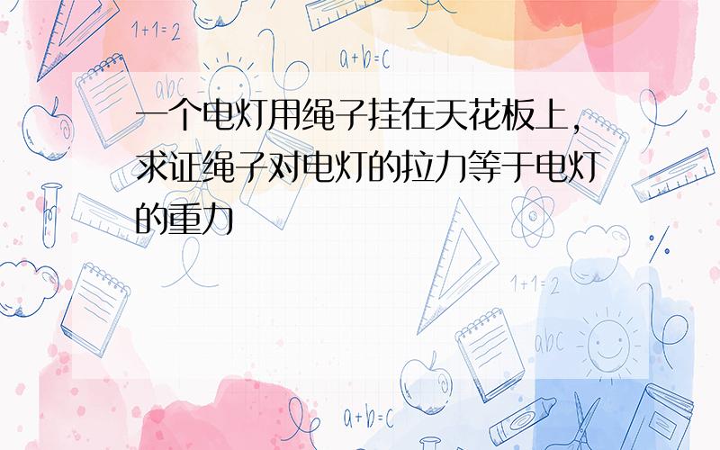 一个电灯用绳子挂在天花板上,求证绳子对电灯的拉力等于电灯的重力