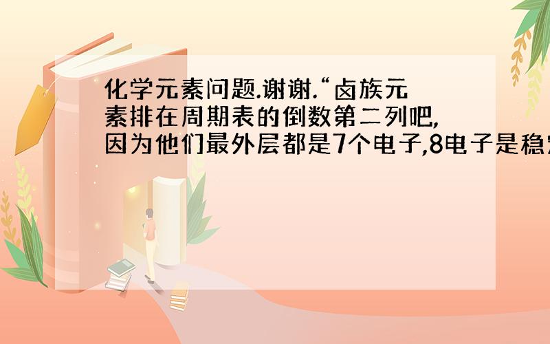 化学元素问题.谢谢.“卤族元素排在周期表的倒数第二列吧,因为他们最外层都是7个电子,8电子是稳定结构啊,所以都想抢别人一