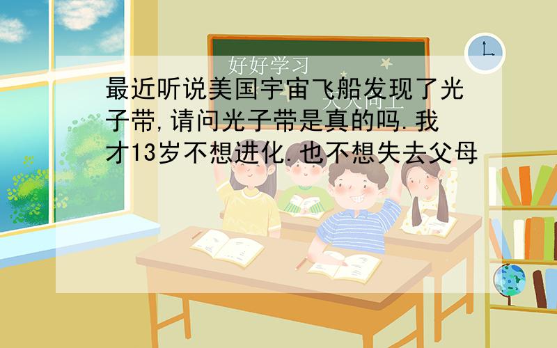 最近听说美国宇宙飞船发现了光子带,请问光子带是真的吗.我才13岁不想进化.也不想失去父母