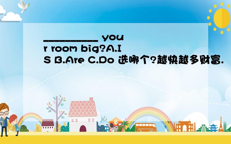 __________ your room big?A.IS B.Are C.Do 选哪个?越快越多财富.