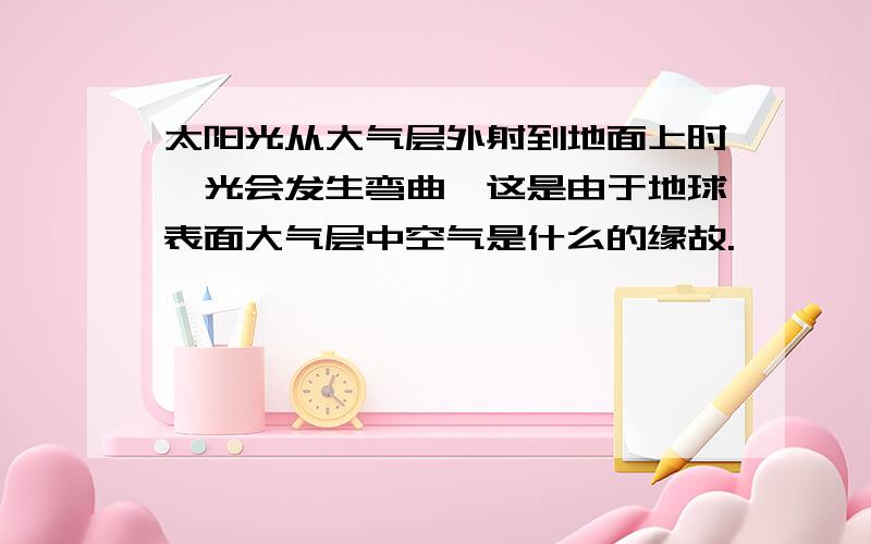 太阳光从大气层外射到地面上时,光会发生弯曲,这是由于地球表面大气层中空气是什么的缘故.