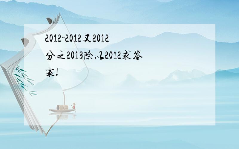 2012-2012又2012分之2013除以2012求答案!