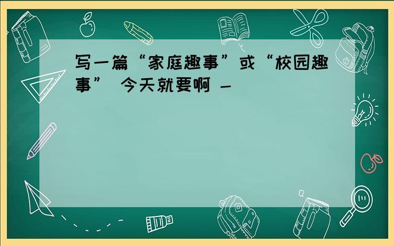 写一篇“家庭趣事”或“校园趣事” 今天就要啊 -