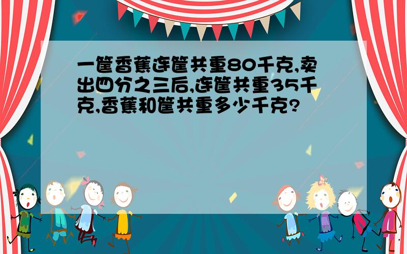 一筐香蕉连筐共重80千克,卖出四分之三后,连筐共重35千克,香蕉和筐共重多少千克?