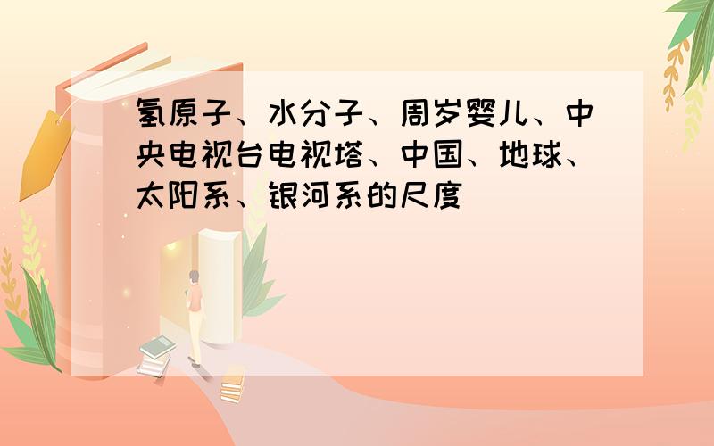 氢原子、水分子、周岁婴儿、中央电视台电视塔、中国、地球、太阳系、银河系的尺度