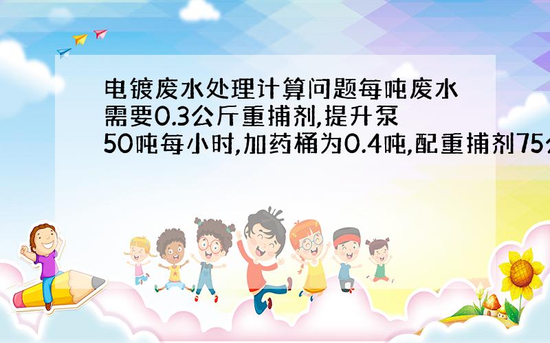 电镀废水处理计算问题每吨废水需要0.3公斤重捕剂,提升泵50吨每小时,加药桶为0.4吨,配重捕剂75公斤,问：流一升以配