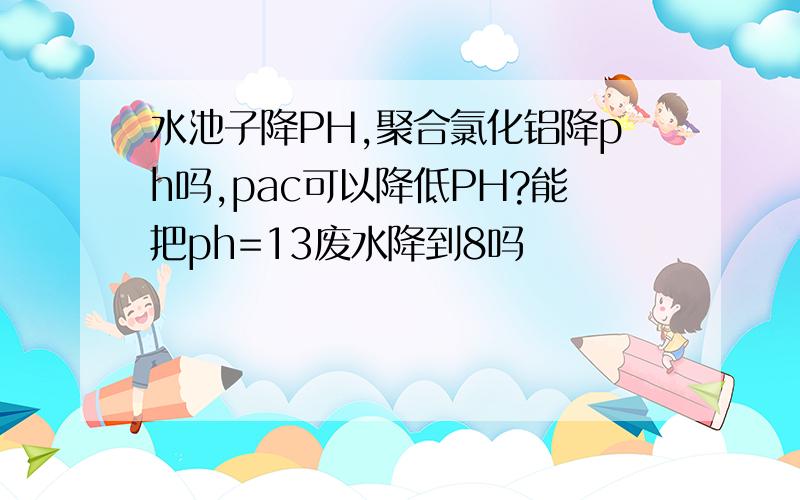 水池子降PH,聚合氯化铝降ph吗,pac可以降低PH?能把ph=13废水降到8吗