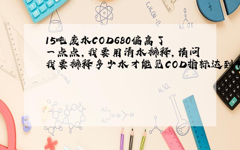 15吨废水COD680偏高了一点点,我要用清水稀释,请问我要稀释多少水才能见COD指标达到400