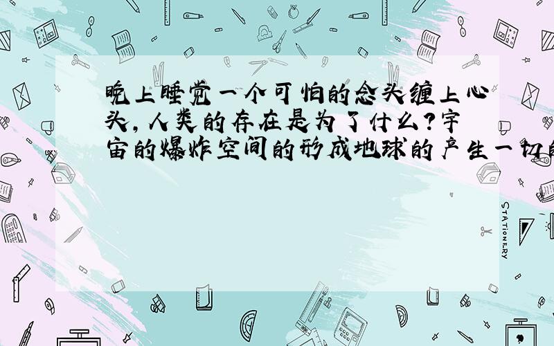 晚上睡觉一个可怕的念头缠上心头,人类的存在是为了什么?宇宙的爆炸空间的形成地球的产生一切的一切,短暂的百年生命,总有一天