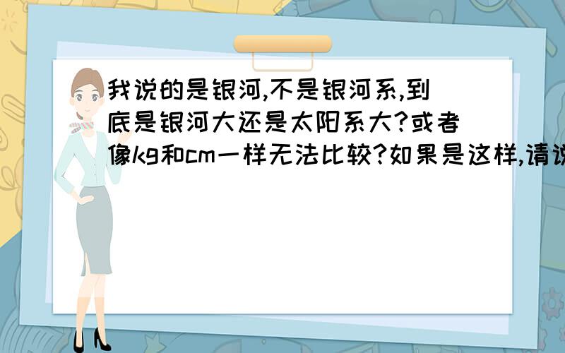 我说的是银河,不是银河系,到底是银河大还是太阳系大?或者像kg和cm一样无法比较?如果是这样,请说出无法比较的理由.（比