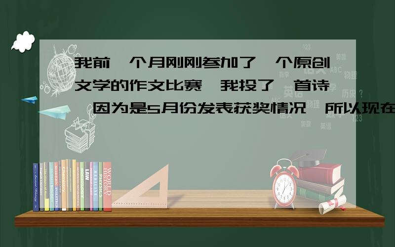 我前一个月刚刚参加了一个原创文学的作文比赛,我投了一首诗,因为是5月份发表获奖情况,所以现在情况未知.