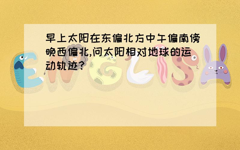 早上太阳在东偏北方中午偏南傍晚西偏北,问太阳相对地球的运动轨迹?