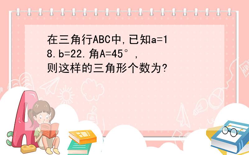 在三角行ABC中,已知a=18.b=22.角A=45°,则这样的三角形个数为?