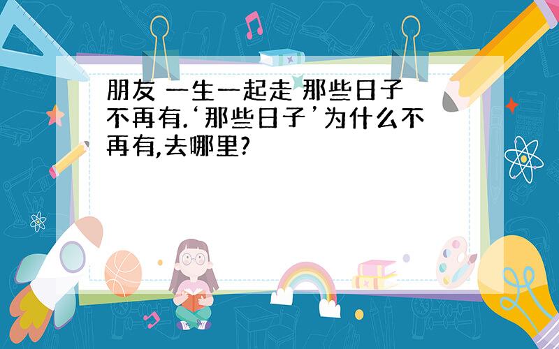 朋友 一生一起走 那些日子 不再有.‘那些日子’为什么不再有,去哪里?