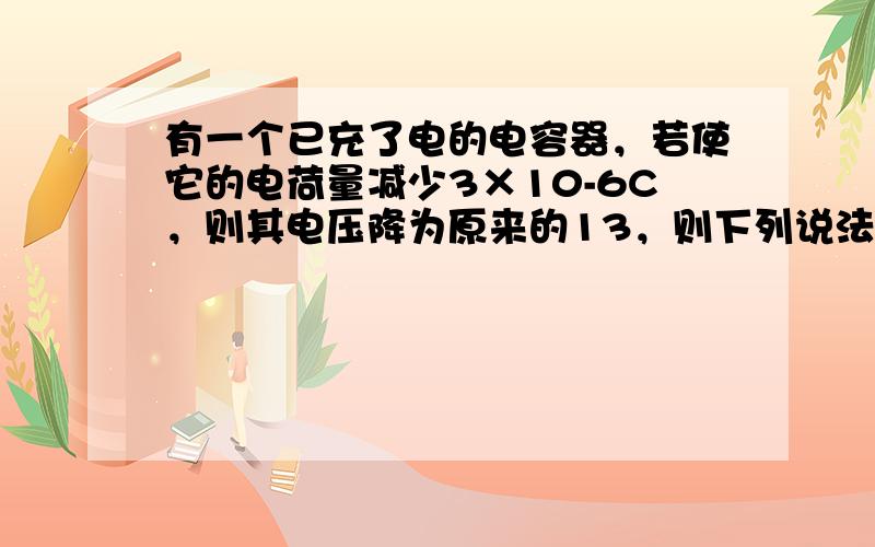 有一个已充了电的电容器，若使它的电荷量减少3×10-6C，则其电压降为原来的13，则下列说法错误的是（　　）