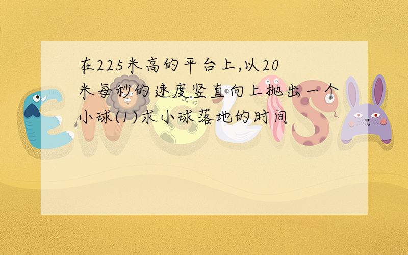 在225米高的平台上,以20米每秒的速度竖直向上抛出一个小球(1)求小球落地的时间