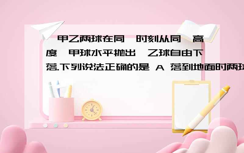 、甲乙两球在同一时刻从同一高度,甲球水平抛出,乙球自由下落.下列说法正确的是 A 落到地面时两球的速率