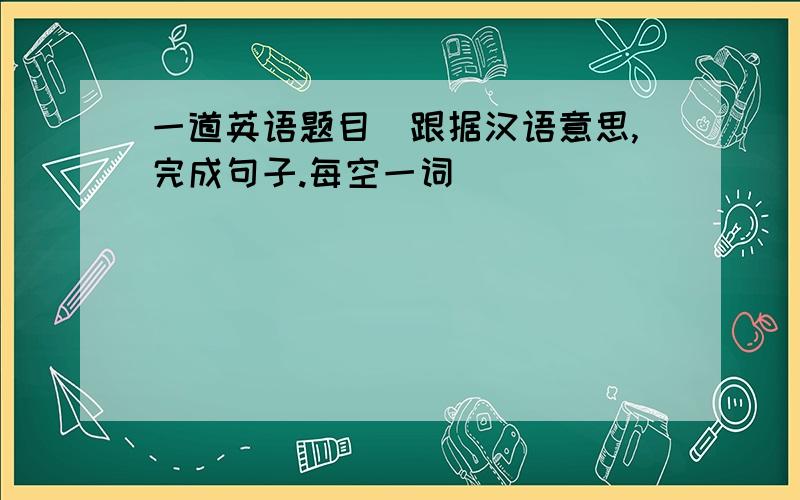 一道英语题目(跟据汉语意思,完成句子.每空一词