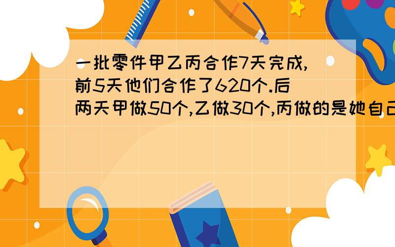 一批零件甲乙丙合作7天完成,前5天他们合作了620个.后两天甲做50个,乙做30个,丙做的是她自己前5天的四分之一,结果