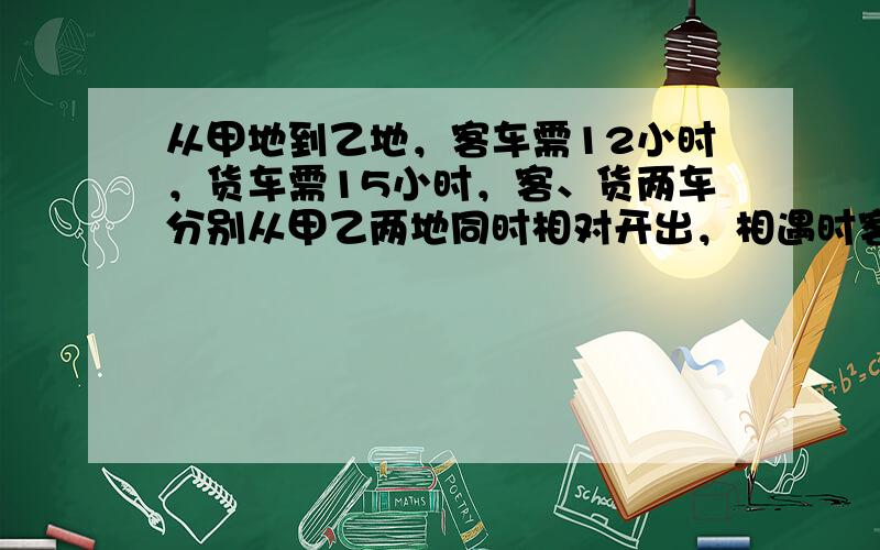 从甲地到乙地，客车需12小时，货车需15小时，客、货两车分别从甲乙两地同时相对开出，相遇时客车比货车多行98千米，甲乙两