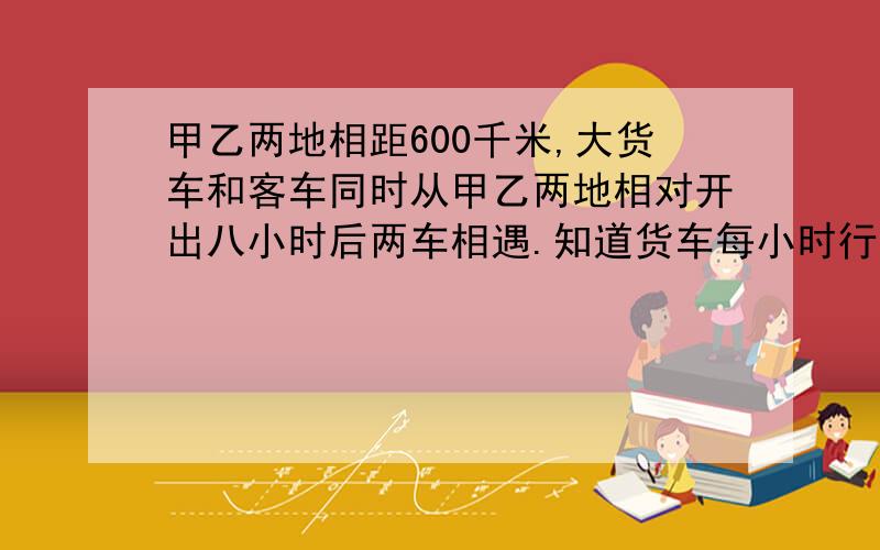 甲乙两地相距600千米,大货车和客车同时从甲乙两地相对开出八小时后两车相遇.知道货车每小时行三十五千米客车每小时行多少千